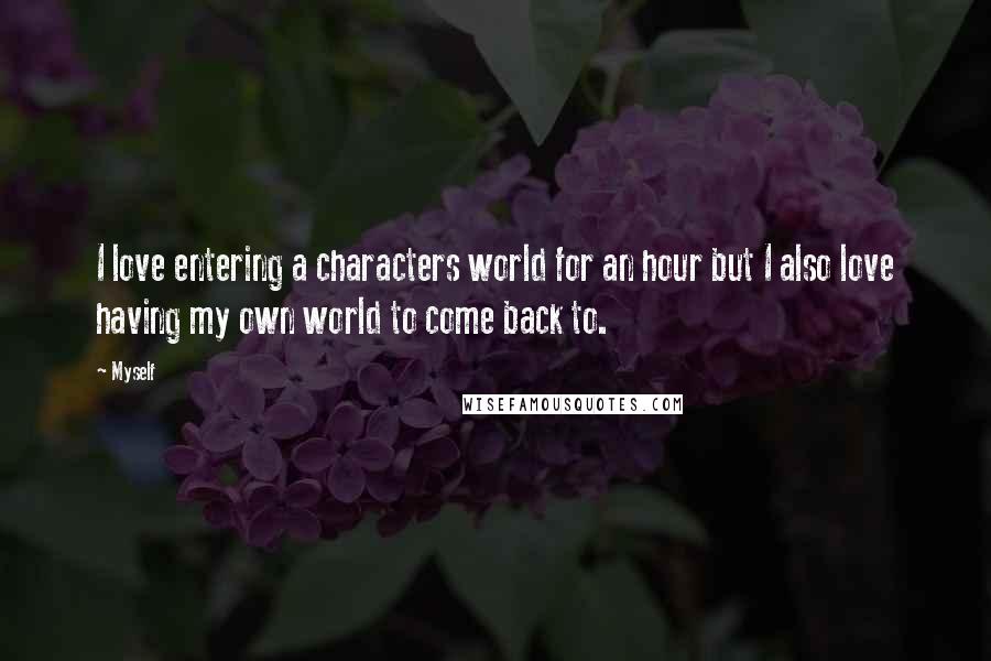 Myself Quotes: I love entering a characters world for an hour but I also love having my own world to come back to.