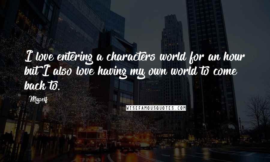 Myself Quotes: I love entering a characters world for an hour but I also love having my own world to come back to.