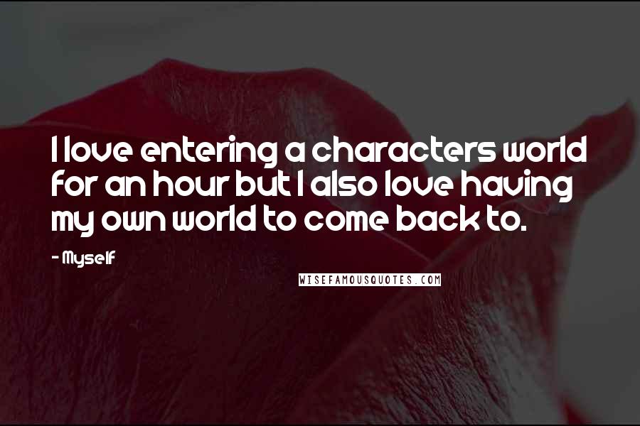 Myself Quotes: I love entering a characters world for an hour but I also love having my own world to come back to.