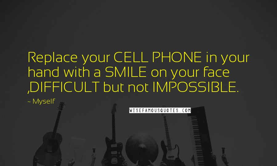 Myself Quotes: Replace your CELL PHONE in your hand with a SMILE on your face ,DIFFICULT but not IMPOSSIBLE.