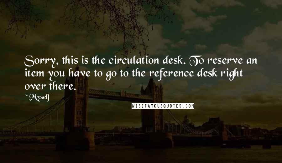 Myself Quotes: Sorry, this is the circulation desk. To reserve an item you have to go to the reference desk right over there.