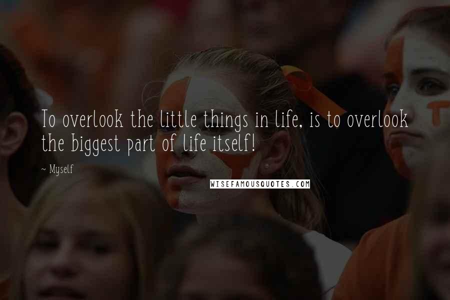 Myself Quotes: To overlook the little things in life, is to overlook the biggest part of life itself!