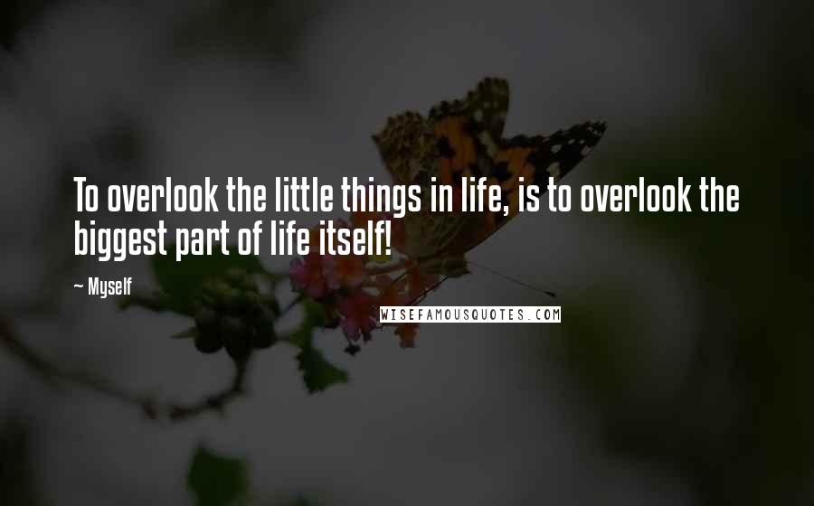 Myself Quotes: To overlook the little things in life, is to overlook the biggest part of life itself!