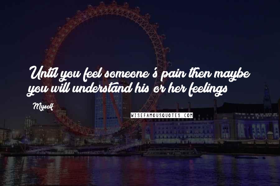 Myself Quotes: Until you feel someone's pain then maybe you will understand his or her feelings