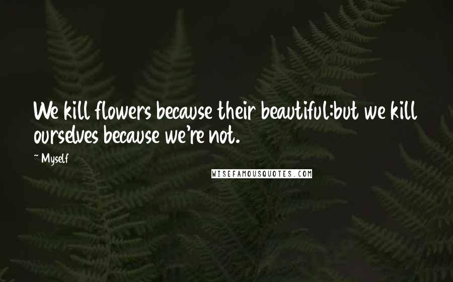 Myself Quotes: We kill flowers because their beautiful:but we kill ourselves because we're not.