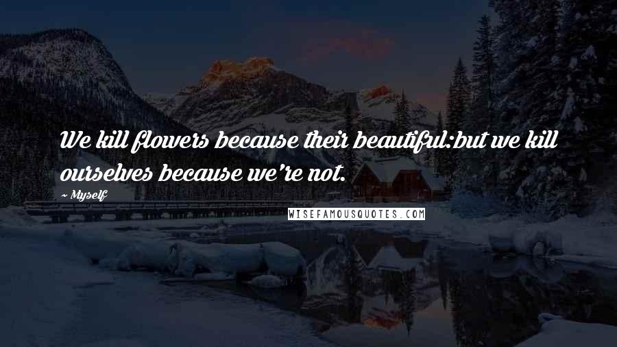 Myself Quotes: We kill flowers because their beautiful:but we kill ourselves because we're not.