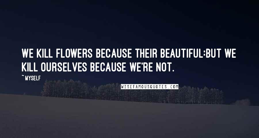 Myself Quotes: We kill flowers because their beautiful:but we kill ourselves because we're not.