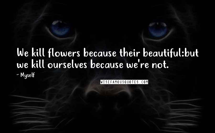 Myself Quotes: We kill flowers because their beautiful:but we kill ourselves because we're not.