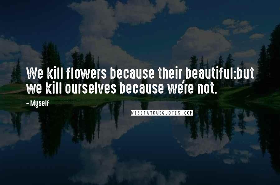 Myself Quotes: We kill flowers because their beautiful:but we kill ourselves because we're not.