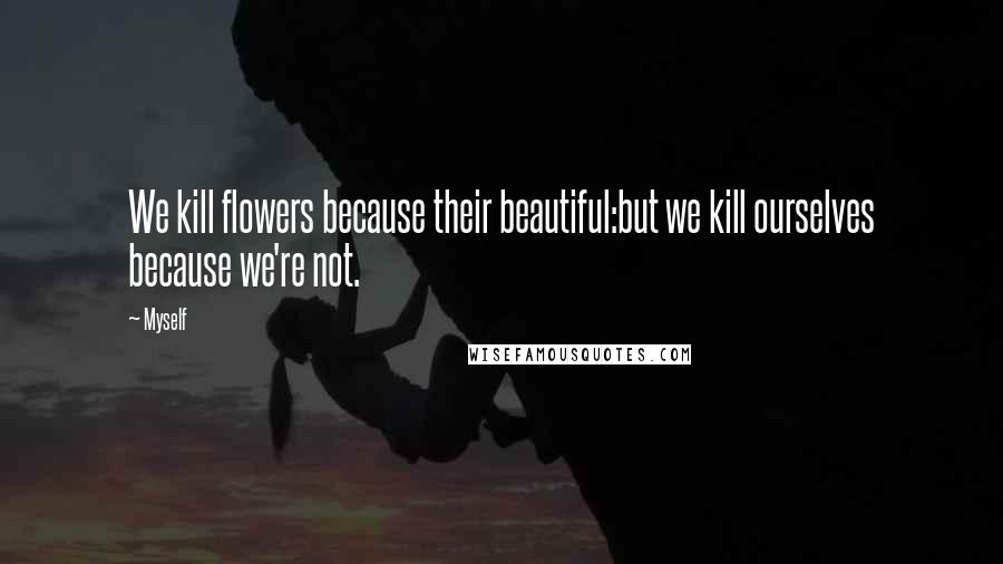 Myself Quotes: We kill flowers because their beautiful:but we kill ourselves because we're not.