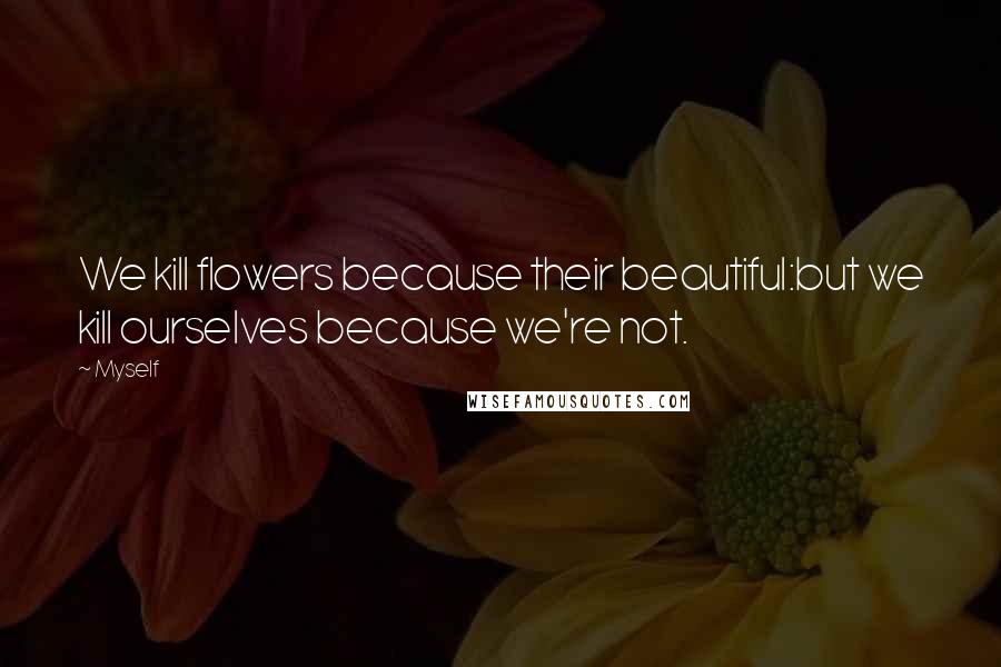 Myself Quotes: We kill flowers because their beautiful:but we kill ourselves because we're not.