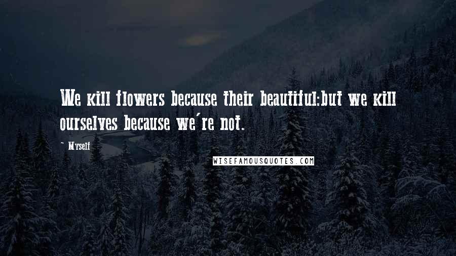 Myself Quotes: We kill flowers because their beautiful:but we kill ourselves because we're not.