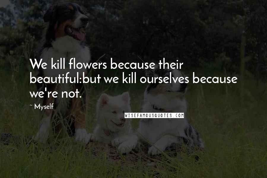 Myself Quotes: We kill flowers because their beautiful:but we kill ourselves because we're not.