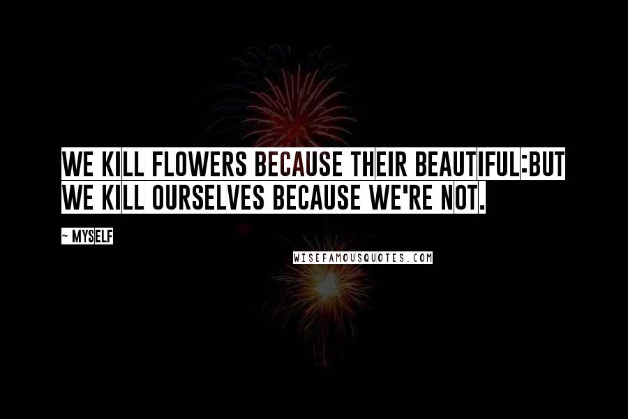 Myself Quotes: We kill flowers because their beautiful:but we kill ourselves because we're not.