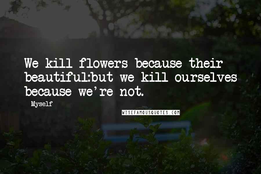 Myself Quotes: We kill flowers because their beautiful:but we kill ourselves because we're not.