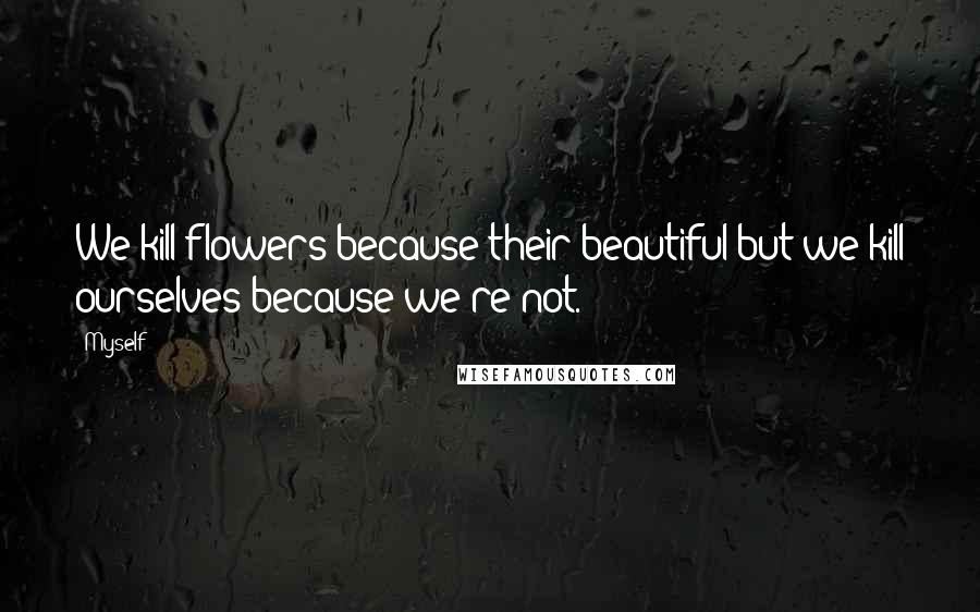 Myself Quotes: We kill flowers because their beautiful:but we kill ourselves because we're not.