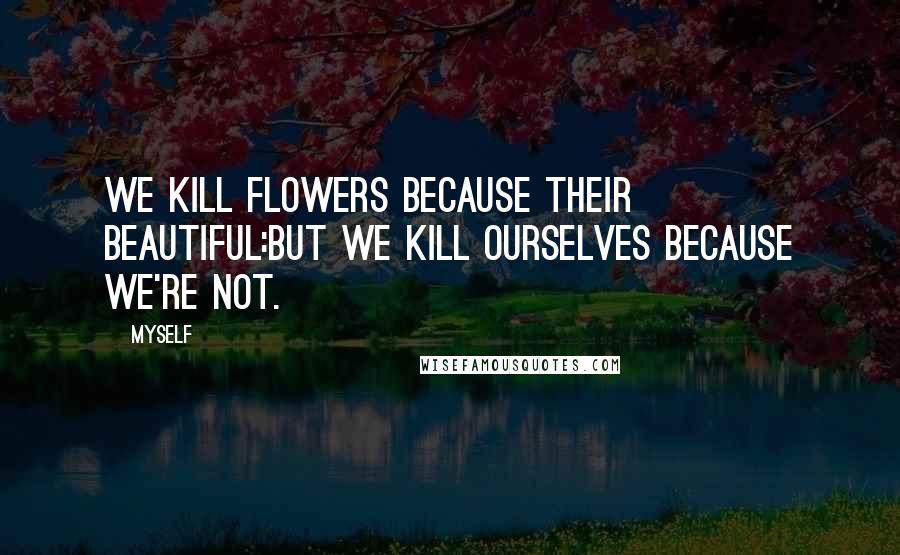 Myself Quotes: We kill flowers because their beautiful:but we kill ourselves because we're not.