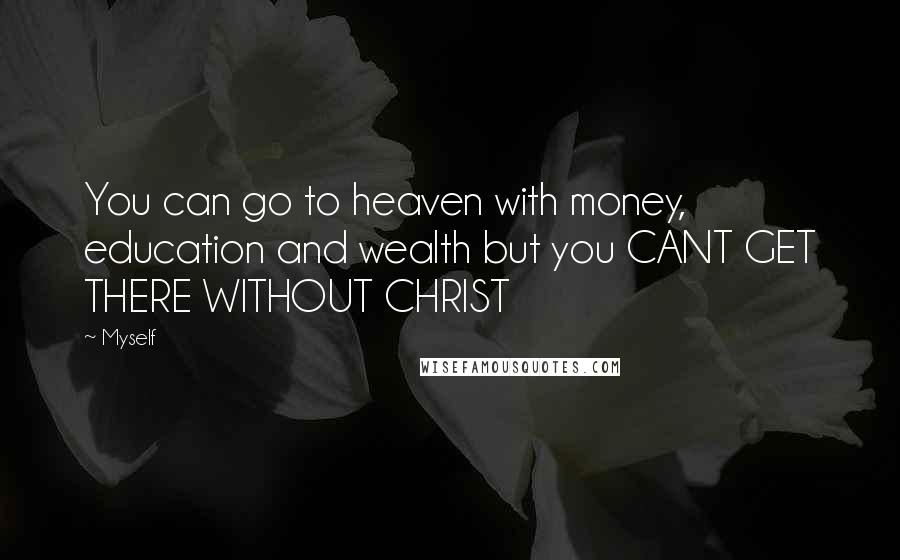 Myself Quotes: You can go to heaven with money, education and wealth but you CANT GET THERE WITHOUT CHRIST