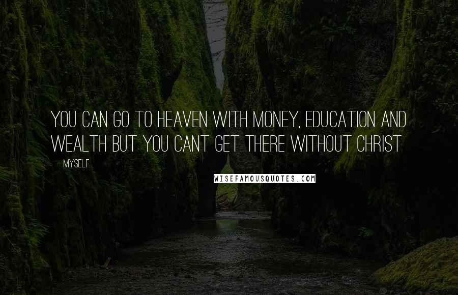 Myself Quotes: You can go to heaven with money, education and wealth but you CANT GET THERE WITHOUT CHRIST
