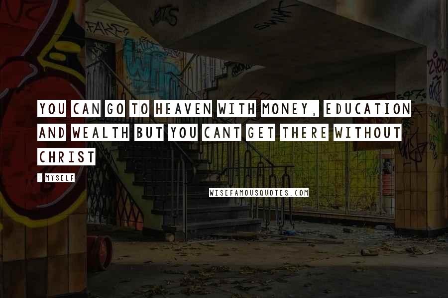 Myself Quotes: You can go to heaven with money, education and wealth but you CANT GET THERE WITHOUT CHRIST