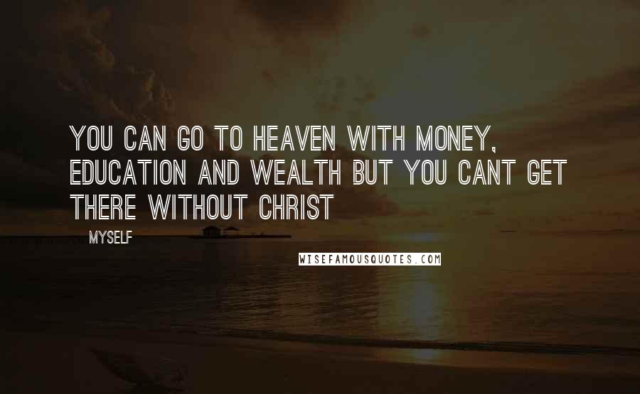 Myself Quotes: You can go to heaven with money, education and wealth but you CANT GET THERE WITHOUT CHRIST