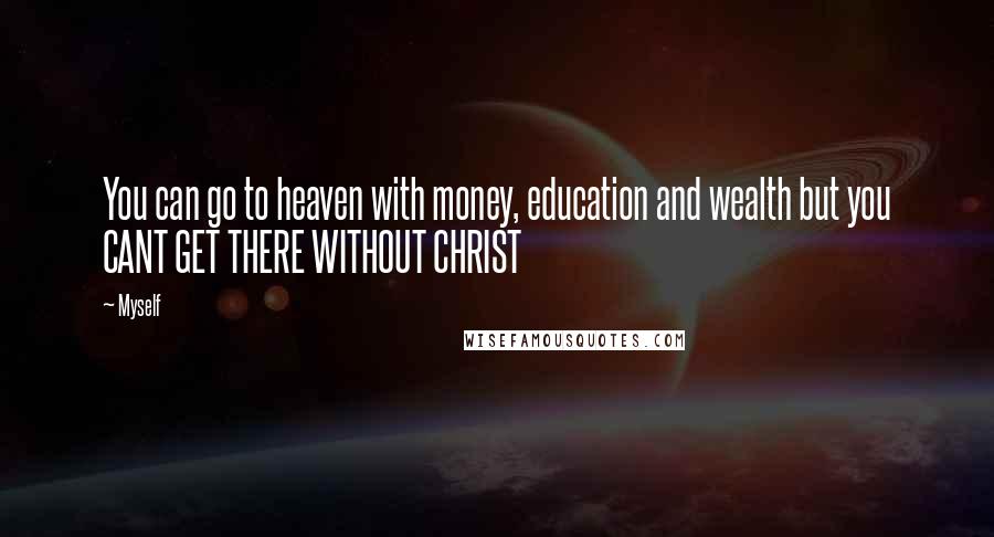 Myself Quotes: You can go to heaven with money, education and wealth but you CANT GET THERE WITHOUT CHRIST