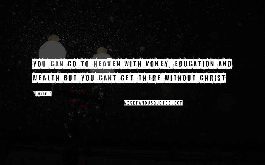 Myself Quotes: You can go to heaven with money, education and wealth but you CANT GET THERE WITHOUT CHRIST
