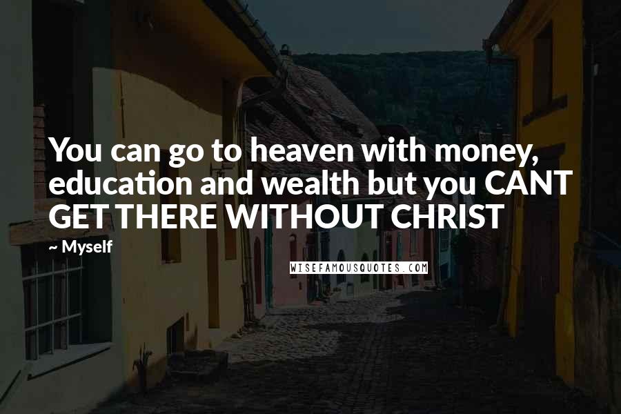 Myself Quotes: You can go to heaven with money, education and wealth but you CANT GET THERE WITHOUT CHRIST