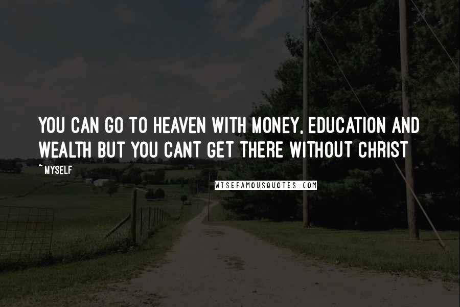 Myself Quotes: You can go to heaven with money, education and wealth but you CANT GET THERE WITHOUT CHRIST
