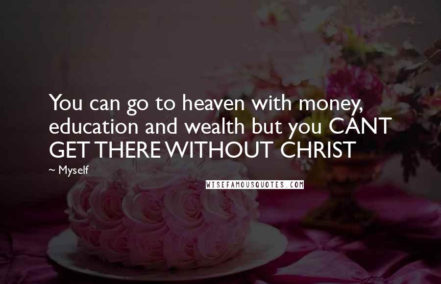 Myself Quotes: You can go to heaven with money, education and wealth but you CANT GET THERE WITHOUT CHRIST