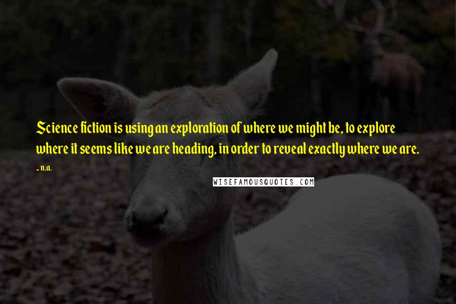 N.a. Quotes: Science fiction is using an exploration of where we might be, to explore where it seems like we are heading, in order to reveal exactly where we are.