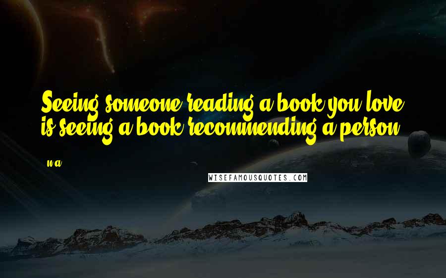 N.a. Quotes: Seeing someone reading a book you love is seeing a book recommending a person.
