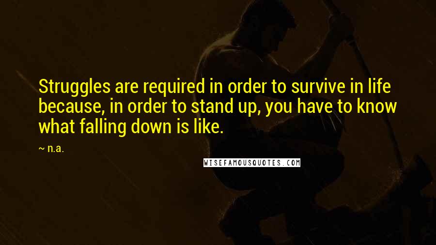 N.a. Quotes: Struggles are required in order to survive in life because, in order to stand up, you have to know what falling down is like.