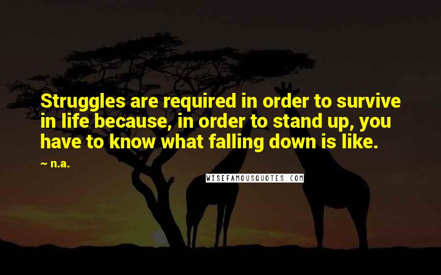 N.a. Quotes: Struggles are required in order to survive in life because, in order to stand up, you have to know what falling down is like.