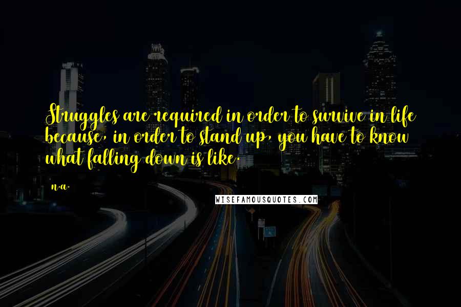 N.a. Quotes: Struggles are required in order to survive in life because, in order to stand up, you have to know what falling down is like.