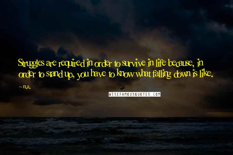 N.a. Quotes: Struggles are required in order to survive in life because, in order to stand up, you have to know what falling down is like.