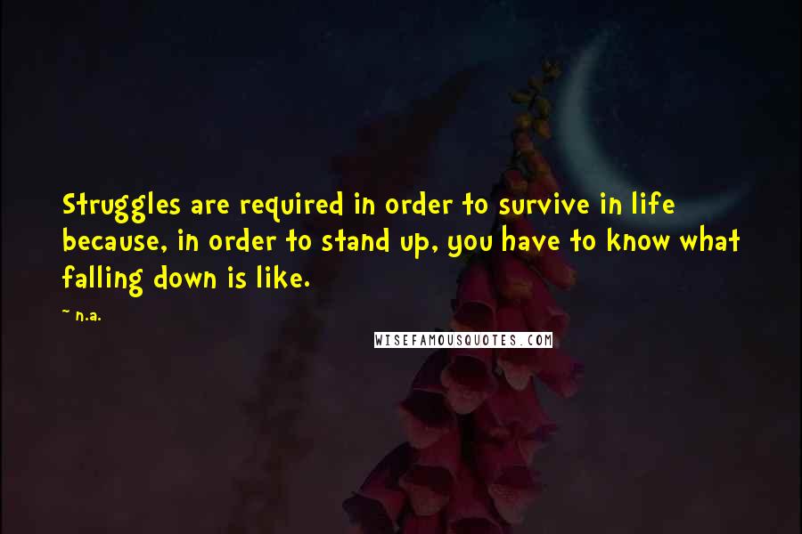 N.a. Quotes: Struggles are required in order to survive in life because, in order to stand up, you have to know what falling down is like.