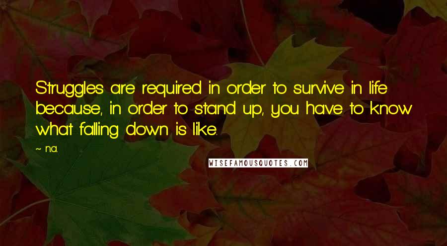 N.a. Quotes: Struggles are required in order to survive in life because, in order to stand up, you have to know what falling down is like.