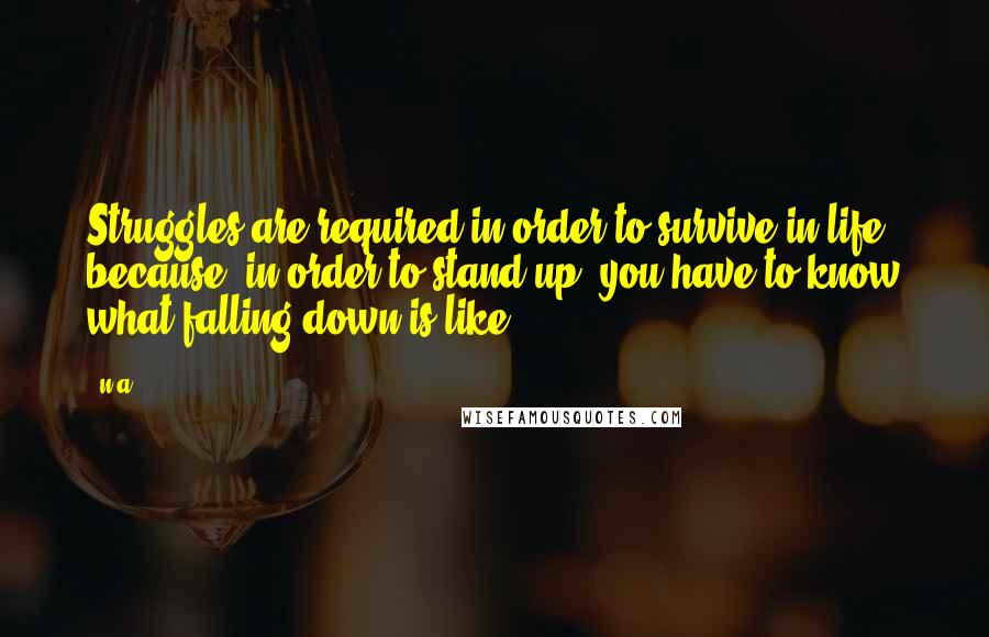 N.a. Quotes: Struggles are required in order to survive in life because, in order to stand up, you have to know what falling down is like.