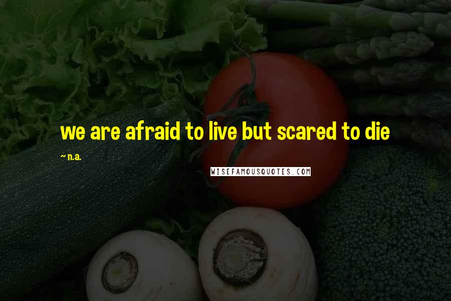 N.a. Quotes: we are afraid to live but scared to die