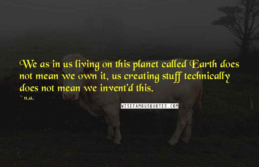 N.a. Quotes: We as in us living on this planet called Earth does not mean we own it, us creating stuff technically does not mean we invent'd this.