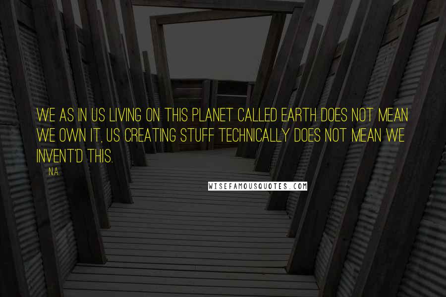 N.a. Quotes: We as in us living on this planet called Earth does not mean we own it, us creating stuff technically does not mean we invent'd this.