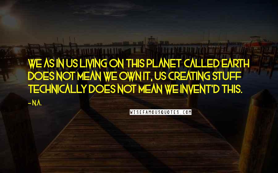 N.a. Quotes: We as in us living on this planet called Earth does not mean we own it, us creating stuff technically does not mean we invent'd this.
