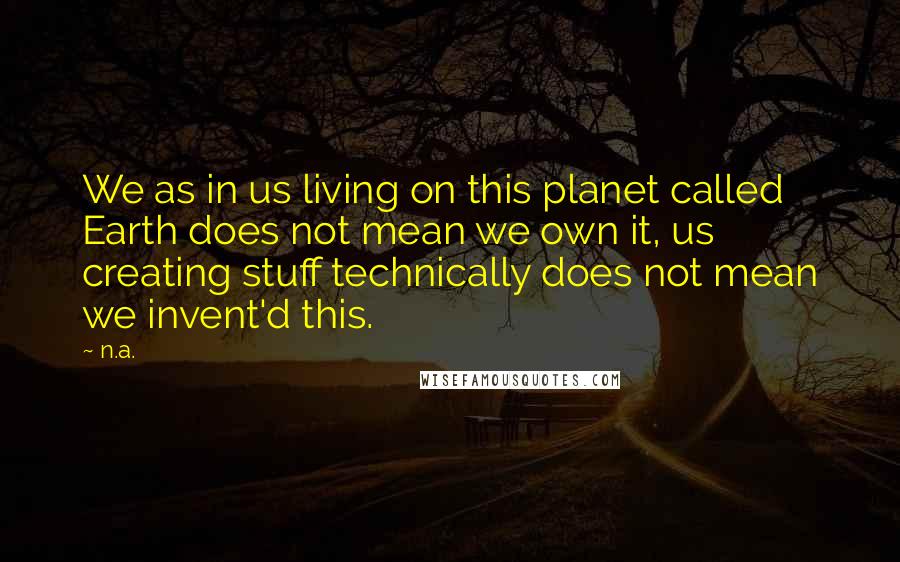 N.a. Quotes: We as in us living on this planet called Earth does not mean we own it, us creating stuff technically does not mean we invent'd this.