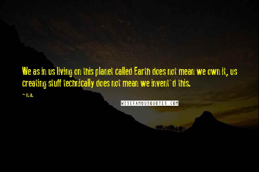 N.a. Quotes: We as in us living on this planet called Earth does not mean we own it, us creating stuff technically does not mean we invent'd this.