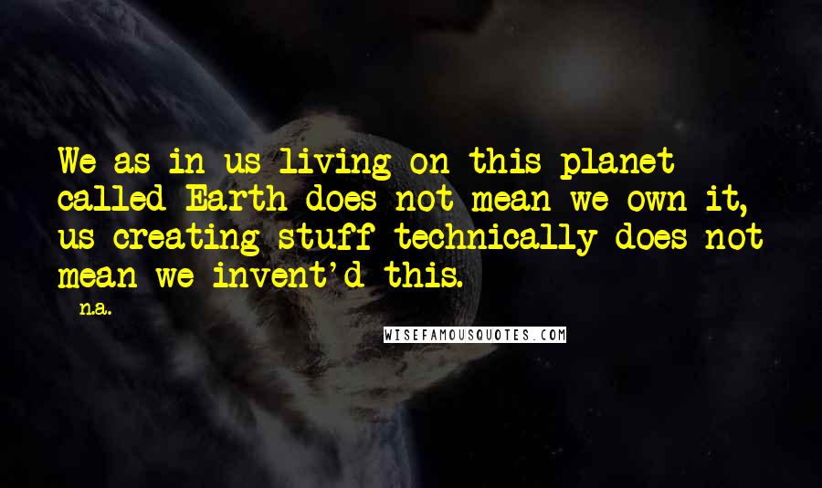 N.a. Quotes: We as in us living on this planet called Earth does not mean we own it, us creating stuff technically does not mean we invent'd this.