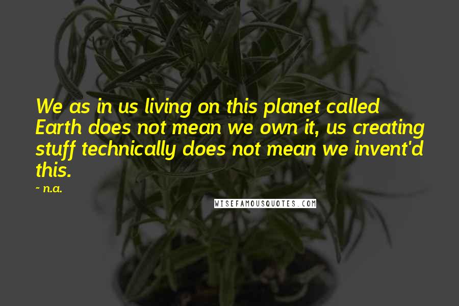 N.a. Quotes: We as in us living on this planet called Earth does not mean we own it, us creating stuff technically does not mean we invent'd this.