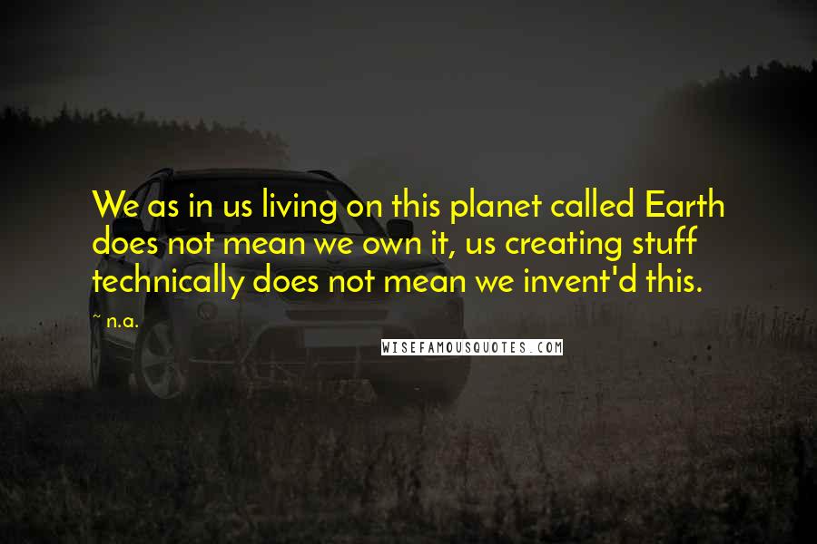 N.a. Quotes: We as in us living on this planet called Earth does not mean we own it, us creating stuff technically does not mean we invent'd this.