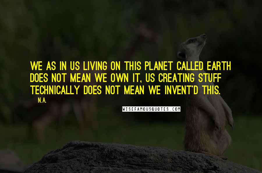 N.a. Quotes: We as in us living on this planet called Earth does not mean we own it, us creating stuff technically does not mean we invent'd this.