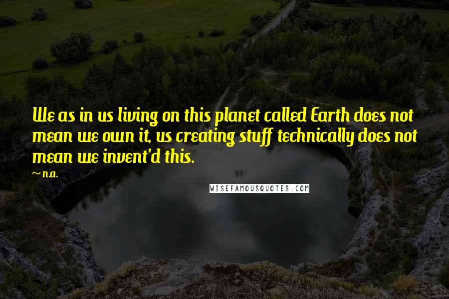 N.a. Quotes: We as in us living on this planet called Earth does not mean we own it, us creating stuff technically does not mean we invent'd this.